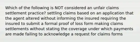 Which of the following is NOT considered an unfair claims settlement practice? settling claims based on an application that the agent altered without informing the insured requiring the insured to submit a formal proof of loss form making claims settlements without stating the coverage under which payments are made failing to acknowledge a request for claims forms