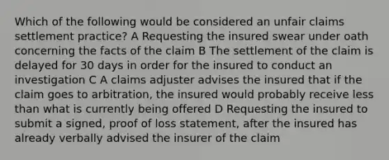 Which of the following would be considered an unfair claims settlement practice? A Requesting the insured swear under oath concerning the facts of the claim B The settlement of the claim is delayed for 30 days in order for the insured to conduct an investigation C A claims adjuster advises the insured that if the claim goes to arbitration, the insured would probably receive less than what is currently being offered D Requesting the insured to submit a signed, proof of loss statement, after the insured has already verbally advised the insurer of the claim