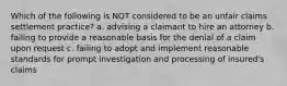 Which of the following is NOT considered to be an unfair claims settlement practice? a. advising a claimant to hire an attorney b. failing to provide a reasonable basis for the denial of a claim upon request c. failing to adopt and implement reasonable standards for prompt investigation and processing of insured's claims