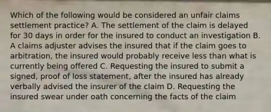 Which of the following would be considered an unfair claims settlement practice? A. The settlement of the claim is delayed for 30 days in order for the insured to conduct an investigation B. A claims adjuster advises the insured that if the claim goes to arbitration, the insured would probably receive less than what is currently being offered C. Requesting the insured to submit a signed, proof of loss statement, after the insured has already verbally advised the insurer of the claim D. Requesting the insured swear under oath concerning the facts of the claim