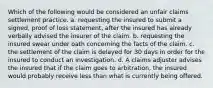 Which of the following would be considered an unfair claims settlement practice. a. requesting the insured to submit a signed, proof of loss statement, after the insured has already verbally advised the insurer of the claim. b. requesting the insured swear under oath concerning the facts of the claim. c. the settlement of the claim is delayed for 30 days in order for the insured to conduct an investigation. d. A claims adjuster advises the insured that if the claim goes to arbitration, the insured would probably receive less than what is currently being offered.