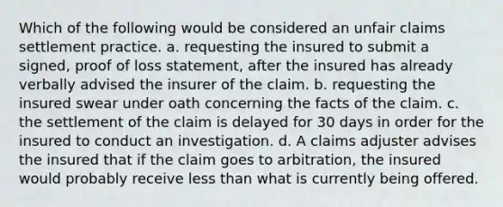 Which of the following would be considered an unfair claims settlement practice. a. requesting the insured to submit a signed, proof of loss statement, after the insured has already verbally advised the insurer of the claim. b. requesting the insured swear under oath concerning the facts of the claim. c. the settlement of the claim is delayed for 30 days in order for the insured to conduct an investigation. d. A claims adjuster advises the insured that if the claim goes to arbitration, the insured would probably receive less than what is currently being offered.