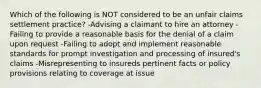 Which of the following is NOT considered to be an unfair claims settlement practice? -Advising a claimant to hire an attorney -Failing to provide a reasonable basis for the denial of a claim upon request -Failing to adopt and implement reasonable standards for prompt investigation and processing of insured's claims -Misrepresenting to insureds pertinent facts or policy provisions relating to coverage at issue