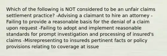 Which of the following is NOT considered to be an unfair claims settlement practice? -Advising a claimant to hire an attorney -Failing to provide a reasonable basis for the denial of a claim upon request -Failing to adopt and implement reasonable standards for prompt investigation and processing of insured's claims -Misrepresenting to insureds pertinent facts or policy provisions relating to coverage at issue