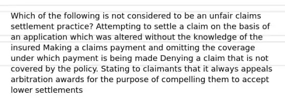 Which of the following is not considered to be an unfair claims settlement practice? Attempting to settle a claim on the basis of an application which was altered without the knowledge of the insured Making a claims payment and omitting the coverage under which payment is being made Denying a claim that is not covered by the policy. Stating to claimants that it always appeals arbitration awards for the purpose of compelling them to accept lower settlements