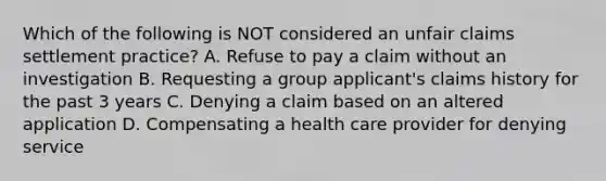 Which of the following is NOT considered an unfair claims settlement practice? A. Refuse to pay a claim without an investigation B. Requesting a group applicant's claims history for the past 3 years C. Denying a claim based on an altered application D. Compensating a health care provider for denying service