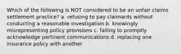 Which of the following is NOT considered to be an unfair claims settlement practice? a. refusing to pay claimants without conducting a reasonable investigation b. knowingly misrepresenting policy provisions c. failing to promptly acknowledge pertinent communications d. replacing one insurance policy with another