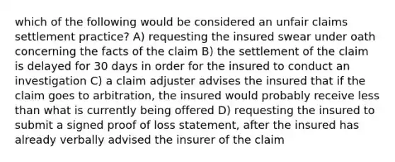 which of the following would be considered an unfair claims settlement practice? A) requesting the insured swear under oath concerning the facts of the claim B) the settlement of the claim is delayed for 30 days in order for the insured to conduct an investigation C) a claim adjuster advises the insured that if the claim goes to arbitration, the insured would probably receive less than what is currently being offered D) requesting the insured to submit a signed proof of loss statement, after the insured has already verbally advised the insurer of the claim