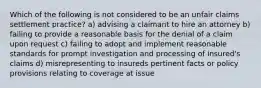 Which of the following is not considered to be an unfair claims settlement practice? a) advising a claimant to hire an attorney b) failing to provide a reasonable basis for the denial of a claim upon request c) failing to adopt and implement reasonable standards for prompt investigation and processing of insured's claims d) misrepresenting to insureds pertinent facts or policy provisions relating to coverage at issue