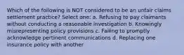 Which of the following is NOT considered to be an unfair claims settlement practice? Select one: a. Refusing to pay claimants without conducting a reasonable investigation b. Knowingly misrepresenting policy provisions c. Failing to promptly acknowledge pertinent communications d. Replacing one insurance policy with another