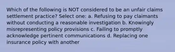 Which of the following is NOT considered to be an unfair claims settlement practice? Select one: a. Refusing to pay claimants without conducting a reasonable investigation b. Knowingly misrepresenting policy provisions c. Failing to promptly acknowledge pertinent communications d. Replacing one insurance policy with another