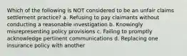 Which of the following is NOT considered to be an unfair claims settlement practice? a. Refusing to pay claimants without conducting a reasonable investigation b. Knowingly misrepresenting policy provisions c. Failing to promptly acknowledge pertinent communications d. Replacing one insurance policy with another