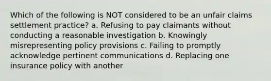 Which of the following is NOT considered to be an unfair claims settlement practice? a. Refusing to pay claimants without conducting a reasonable investigation b. Knowingly misrepresenting policy provisions c. Failing to promptly acknowledge pertinent communications d. Replacing one insurance policy with another