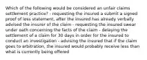 Which of the following would be considered an unfair claims settlement practice? - requesting the insured a submit a signed proof of loss statement, after the insured has already verbally advised the insurer of the claim - requesting the insured swear under oath concerning the facts of the claim - delaying the settlement of a claim for 30 days in order for the insured to conduct an investigation - advising the insured that if the claim goes to arbitration, the insured would probably receive less than what is currently being offered