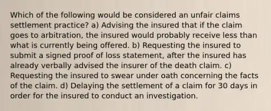 Which of the following would be considered an unfair claims settlement practice? a) Advising the insured that if the claim goes to arbitration, the insured would probably receive less than what is currently being offered. b) Requesting the insured to submit a signed proof of loss statement, after the insured has already verbally advised the insurer of the death claim. c) Requesting the insured to swear under oath concerning the facts of the claim. d) Delaying the settlement of a claim for 30 days in order for the insured to conduct an investigation.