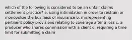 which of the following is considered to be an unfair claims settlement practice? a. using intimidation in order to restrain or monopolize the business of insurance b. misrepresenting pertinent policy provisions relating to coverage after a loss c. a producer who shares commission with a client d. requiring a time limit for submitting a claim