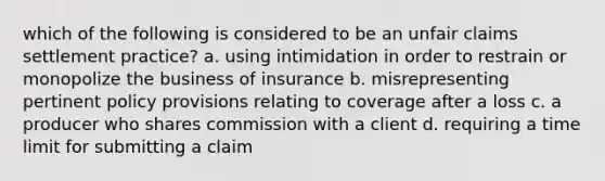 which of the following is considered to be an unfair claims settlement practice? a. using intimidation in order to restrain or monopolize the business of insurance b. misrepresenting pertinent policy provisions relating to coverage after a loss c. a producer who shares commission with a client d. requiring a time limit for submitting a claim