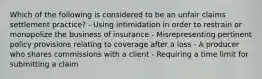 Which of the following is considered to be an unfair claims settlement practice? - Using intimidation in order to restrain or monopolize the business of insurance - Misrepresenting pertinent policy provisions relating to coverage after a loss - A producer who shares commissions with a client - Requiring a time limit for submitting a claim