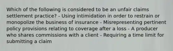 Which of the following is considered to be an unfair claims settlement practice? - Using intimidation in order to restrain or monopolize the business of insurance - Misrepresenting pertinent policy provisions relating to coverage after a loss - A producer who shares commissions with a client - Requiring a time limit for submitting a claim