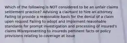 Which of the following is NOT considered to be an unfair claims settlement practice? Advising a claimant to hire an attorney Failing to provide a reasonable basis for the denial of a claim upon request Failing to adopt and implement reasonable standards for prompt investigation and processing of insured's claims Misrepresenting to insureds pertinent facts or policy provisions relating to coverage at issue