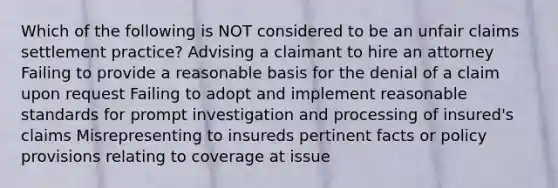 Which of the following is NOT considered to be an unfair claims settlement practice? Advising a claimant to hire an attorney Failing to provide a reasonable basis for the denial of a claim upon request Failing to adopt and implement reasonable standards for prompt investigation and processing of insured's claims Misrepresenting to insureds pertinent facts or policy provisions relating to coverage at issue