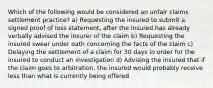 Which of the following would be considered an unfair claims settlement practice? a) Requesting the insured to submit a signed proof of loss statement, after the insured has already verbally advised the insurer of the claim b) Requesting the insured swear under oath concerning the facts of the claim c) Delaying the settlement of a claim for 30 days in order for the insured to conduct an investigation d) Advising the insured that if the claim goes to arbitration, the insured would probably receive less than what is currently being offered