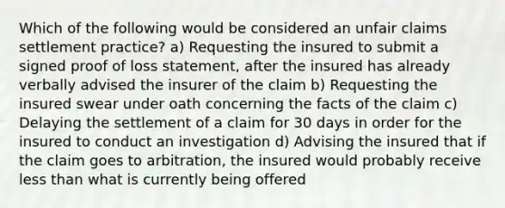 Which of the following would be considered an unfair claims settlement practice? a) Requesting the insured to submit a signed proof of loss statement, after the insured has already verbally advised the insurer of the claim b) Requesting the insured swear under oath concerning the facts of the claim c) Delaying the settlement of a claim for 30 days in order for the insured to conduct an investigation d) Advising the insured that if the claim goes to arbitration, the insured would probably receive less than what is currently being offered