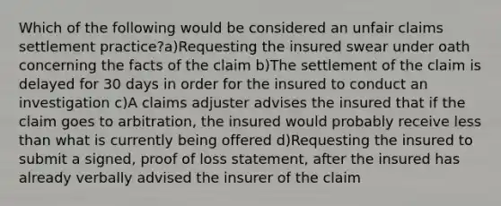 Which of the following would be considered an unfair claims settlement practice?a)Requesting the insured swear under oath concerning the facts of the claim b)The settlement of the claim is delayed for 30 days in order for the insured to conduct an investigation c)A claims adjuster advises the insured that if the claim goes to arbitration, the insured would probably receive less than what is currently being offered d)Requesting the insured to submit a signed, proof of loss statement, after the insured has already verbally advised the insurer of the claim