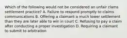 Which of the following would not be considered an unfair clams settlement practice? A. Failure to respond promptly to claims communications B. Offering a claimant a much lower settlement than they are later able to win in court C. Refusing to pay a claim after conducting a proper investigation D. Requiring a claimant to submit to arbitration