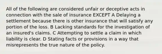 All of the following are considered unfair or deceptive acts in connection with the sale of insurance EXCEPT A Delaying a settlement because there is other insurance that will satisfy any portion of the loss. B Lacking standards for the investigation of an insured's claims. C Attempting to settle a claim in which liability is clear. D Stating facts or provisions in a way that misrepresents the true nature of the policy.