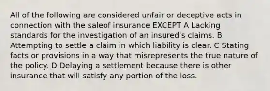 All of the following are considered unfair or deceptive acts in connection with the saleof insurance EXCEPT A Lacking standards for the investigation of an insured's claims. B Attempting to settle a claim in which liability is clear. C Stating facts or provisions in a way that misrepresents the true nature of the policy. D Delaying a settlement because there is other insurance that will satisfy any portion of the loss.