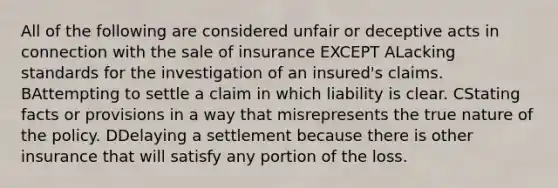 All of the following are considered unfair or deceptive acts in connection with the sale of insurance EXCEPT ALacking standards for the investigation of an insured's claims. BAttempting to settle a claim in which liability is clear. CStating facts or provisions in a way that misrepresents the true nature of the policy. DDelaying a settlement because there is other insurance that will satisfy any portion of the loss.