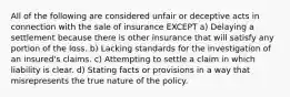 All of the following are considered unfair or deceptive acts in connection with the sale of insurance EXCEPT a) Delaying a settlement because there is other insurance that will satisfy any portion of the loss. b) Lacking standards for the investigation of an insured's claims. c) Attempting to settle a claim in which liability is clear. d) Stating facts or provisions in a way that misrepresents the true nature of the policy.