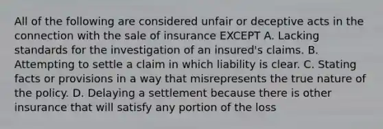 All of the following are considered unfair or deceptive acts in the connection with the sale of insurance EXCEPT A. Lacking standards for the investigation of an insured's claims. B. Attempting to settle a claim in which liability is clear. C. Stating facts or provisions in a way that misrepresents the true nature of the policy. D. Delaying a settlement because there is other insurance that will satisfy any portion of the loss