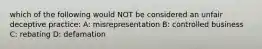 which of the following would NOT be considered an unfair deceptive practice: A: misrepresentation B: controlled business C: rebating D: defamation