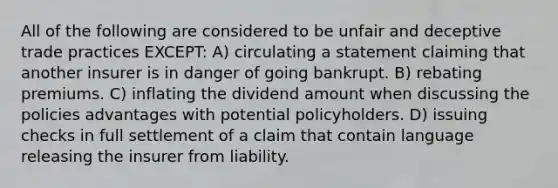 All of the following are considered to be unfair and deceptive trade practices EXCEPT: A) circulating a statement claiming that another insurer is in danger of going bankrupt. B) rebating premiums. C) inflating the dividend amount when discussing the policies advantages with potential policyholders. D) issuing checks in full settlement of a claim that contain language releasing the insurer from liability.