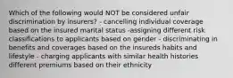 Which of the following would NOT be considered unfair discrimination by insurers? - cancelling individual coverage based on the insured marital status -assigning different risk classifications to applicants based on gender - discriminating in benefits and coverages based on the insureds habits and lifestyle - charging applicants with similar health histories different premiums based on their ethnicity