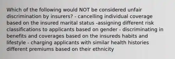 Which of the following would NOT be considered unfair discrimination by insurers? - cancelling individual coverage based on the insured marital status -assigning different risk classifications to applicants based on gender - discriminating in benefits and coverages based on the insureds habits and lifestyle - charging applicants with similar health histories different premiums based on their ethnicity