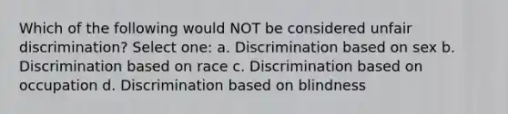 Which of the following would NOT be considered unfair discrimination? Select one: a. Discrimination based on sex b. Discrimination based on race c. Discrimination based on occupation d. Discrimination based on blindness