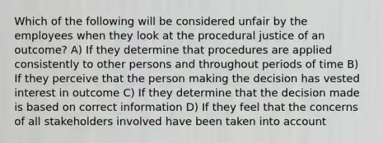 Which of the following will be considered unfair by the employees when they look at the procedural justice of an outcome? A) If they determine that procedures are applied consistently to other persons and throughout periods of time B) If they perceive that the person making the decision has vested interest in outcome C) If they determine that the decision made is based on correct information D) If they feel that the concerns of all stakeholders involved have been taken into account