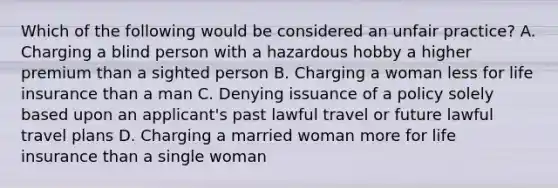 Which of the following would be considered an unfair practice? A. Charging a blind person with a hazardous hobby a higher premium than a sighted person B. Charging a woman less for life insurance than a man C. Denying issuance of a policy solely based upon an applicant's past lawful travel or future lawful travel plans D. Charging a married woman more for life insurance than a single woman