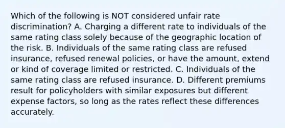 Which of the following is NOT considered unfair rate discrimination? A. Charging a different rate to individuals of the same rating class solely because of the geographic location of the risk. B. Individuals of the same rating class are refused insurance, refused renewal policies, or have the amount, extend or kind of coverage limited or restricted. C. Individuals of the same rating class are refused insurance. D. Different premiums result for policyholders with similar exposures but different expense factors, so long as the rates reflect these differences accurately.