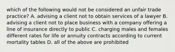 which of the following would not be considered an unfair trade practice? A. advising a client not to obtain services of a lawyer B. advising a client not to place business with a company offering a line of insurance directly to public C. charging males and females different rates for life or annuity contracts according to current mortality tables D. all of the above are prohibited