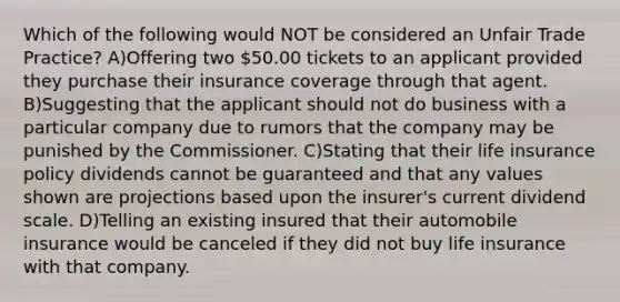 Which of the following would NOT be considered an Unfair Trade Practice? A)Offering two 50.00 tickets to an applicant provided they purchase their insurance coverage through that agent. B)Suggesting that the applicant should not do business with a particular company due to rumors that the company may be punished by the Commissioner. C)Stating that their life insurance policy dividends cannot be guaranteed and that any values shown are projections based upon the insurer's current dividend scale. D)Telling an existing insured that their automobile insurance would be canceled if they did not buy life insurance with that company.