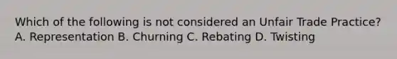 Which of the following is not considered an Unfair Trade Practice? A. Representation B. Churning C. Rebating D. Twisting