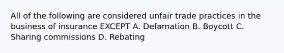 All of the following are considered unfair trade practices in the business of insurance EXCEPT A. Defamation B. Boycott C. Sharing commissions D. Rebating