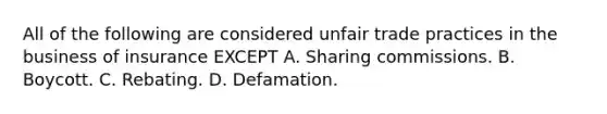 All of the following are considered unfair trade practices in the business of insurance EXCEPT A. Sharing commissions. B. Boycott. C. Rebating. D. Defamation.