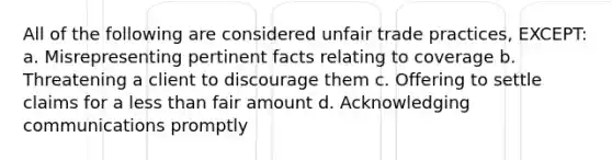 All of the following are considered unfair trade practices, EXCEPT: a. Misrepresenting pertinent facts relating to coverage b. Threatening a client to discourage them c. Offering to settle claims for a less than fair amount d. Acknowledging communications promptly