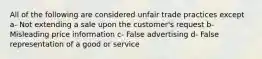 All of the following are considered unfair trade practices except a- Not extending a sale upon the customer's request b- Misleading price information c- False advertising d- False representation of a good or service