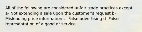 All of the following are considered unfair trade practices except a- Not extending a sale upon the customer's request b- Misleading price information c- False advertising d- False representation of a good or service